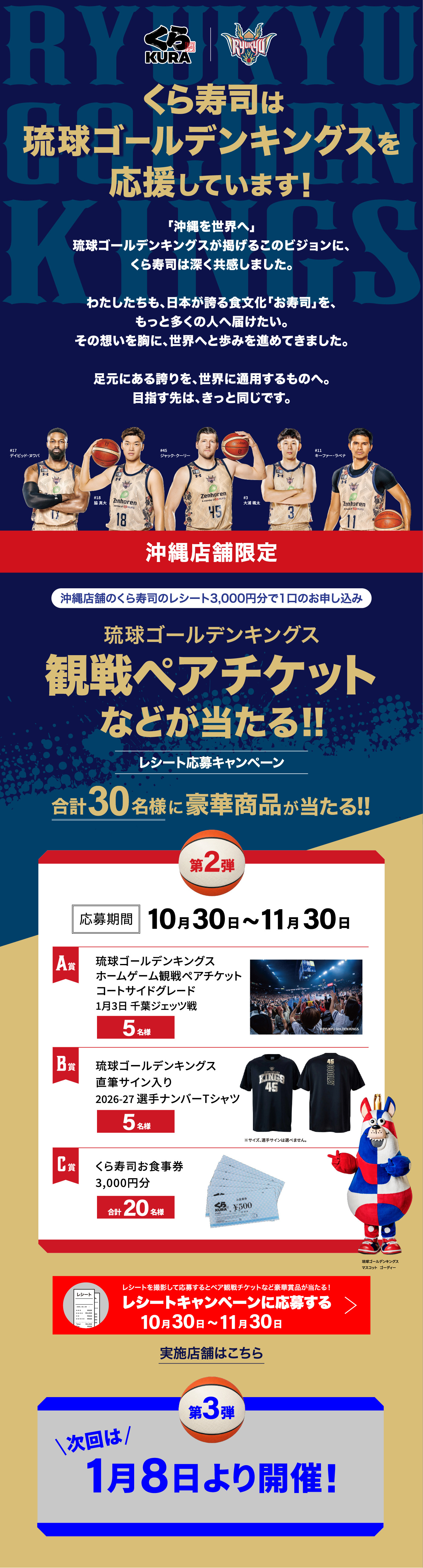 くら寿司は琉球ゴールデンキングスを応援しています！ 「沖縄を世界へ」琉球ゴールデンキングスが掲げるこのビジョンにこのビジョンに、くら寿司は深く共感しました。わたしたちも、日本が誇る食文化「お寿司」を、もっと多くの人へ届けたい。その想いを胸に、世界へと歩みを進めてきました。足元にある誇りを、世界に通用するものへ。目指す先は、きっと同じです。［沖縄店舗限定］沖縄店舗のくら寿司のレシート3,000円分で1口のお申し込み「琉球ゴールデンキングス観戦ペアチケットなどが当たる！！レシート応募キャンペーン 合計30名様に豪華商品が当たる！！」［第2弾］応募期間：10月30日～11月30日「A賞：琉球ゴールデンキングスホームゲーム観戦ペアチケットコートサイドグレード1月3日 千葉ジェッツ戦（5名様）」「B賞：琉球ゴールデンキングス直筆サイン入り2026-27選手ナンバーTシャツ（5名様）」「B賞：くら寿司お食事券3,000円分（合料20名様）」［第3弾］次回は1月8日より開催！