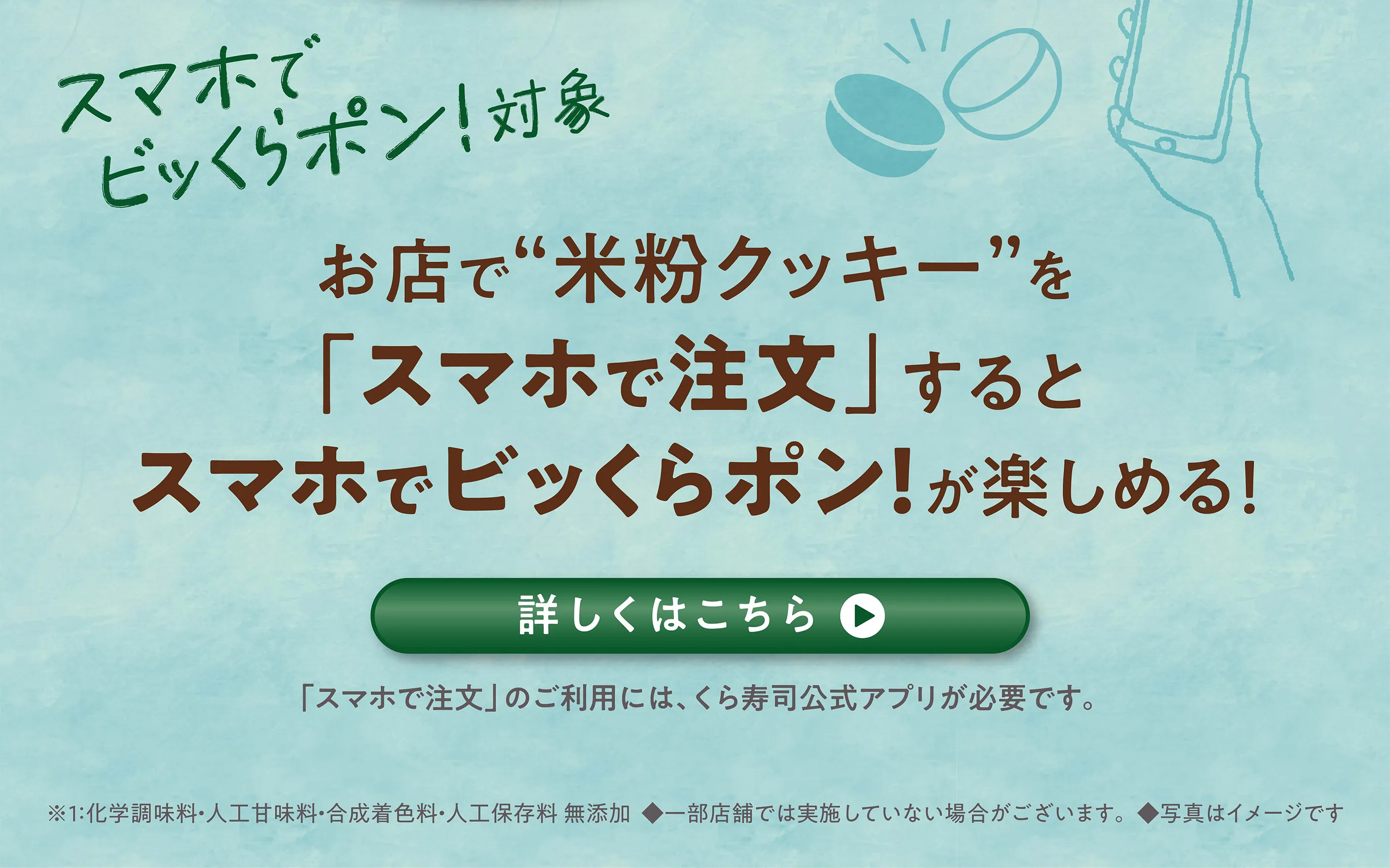 スマホでビッくらポン！対象 お店で“米粉クッキー”を「スマホで注文」するとスマホでビッくらポン！が楽しめる！［詳しくはこちら］