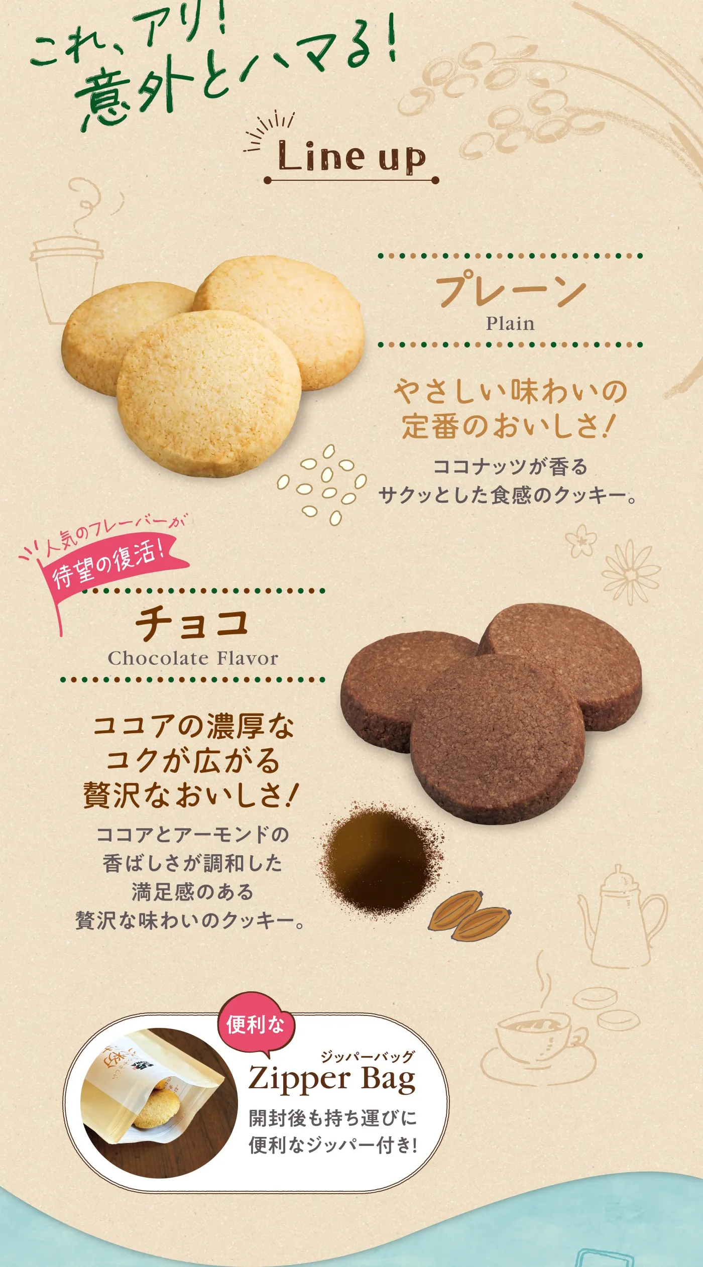 これ、アリ！意外とハマる！「プレーン」やさしい味わいの定番のおいしさ！ココナッツが香るサクッとした食感のクッキー。／人気のフレーバーが待望の復活！「チョコ」ココアの濃厚なコクが広がる贅沢なおいしさ！ココアとアーモンドの香ばしさが調和した満足感のある贅沢な味わいのクッキー。［便利なジッパーバッグ］開封後も持ち運びに便利なジッパー付き！