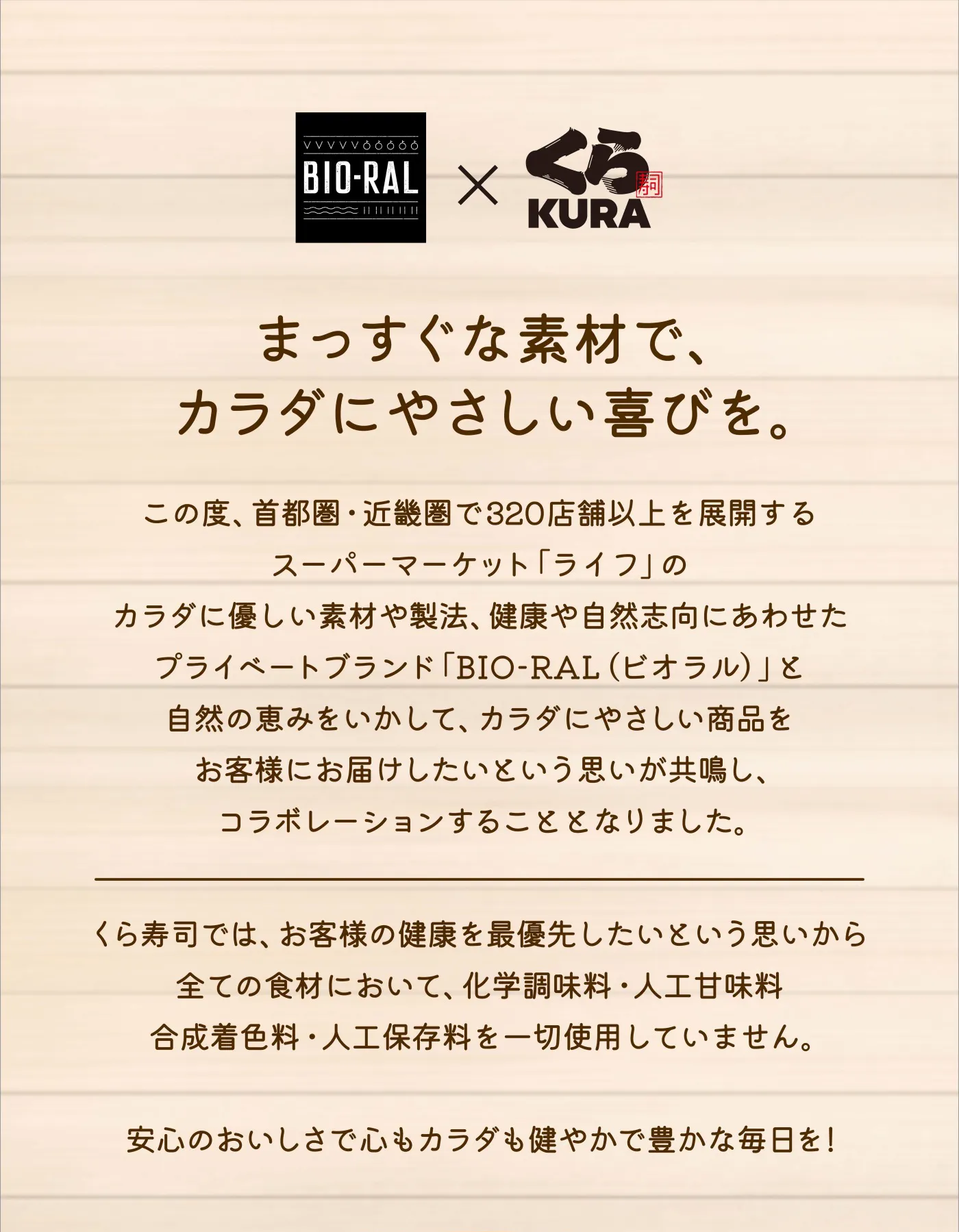 BIO-RAL×くら寿司「まっすぐな素材で、カラダにやさしい喜びを。」この度、首都圏・近畿圏で320店舗以上を展開するスーパーマーケット「ライフ」のカラダに優しい素材や製法、健康や自然志向にあわせたプライベートブランド「BIO-RAL （ビオラル）」と自然の恵みをいかして、カラダにやさしい商品をお客様にお届けしたいという思いが共鳴し、コラボレーションすることとなりました。くら寿司では、お客様の健康を最優先したいという思いから全ての食材において、化学調味料・人工甘味料合成着色料・人工保存料を一切使用していません。安心のおいしさで心もカラダも健やかで豊かな毎日を！