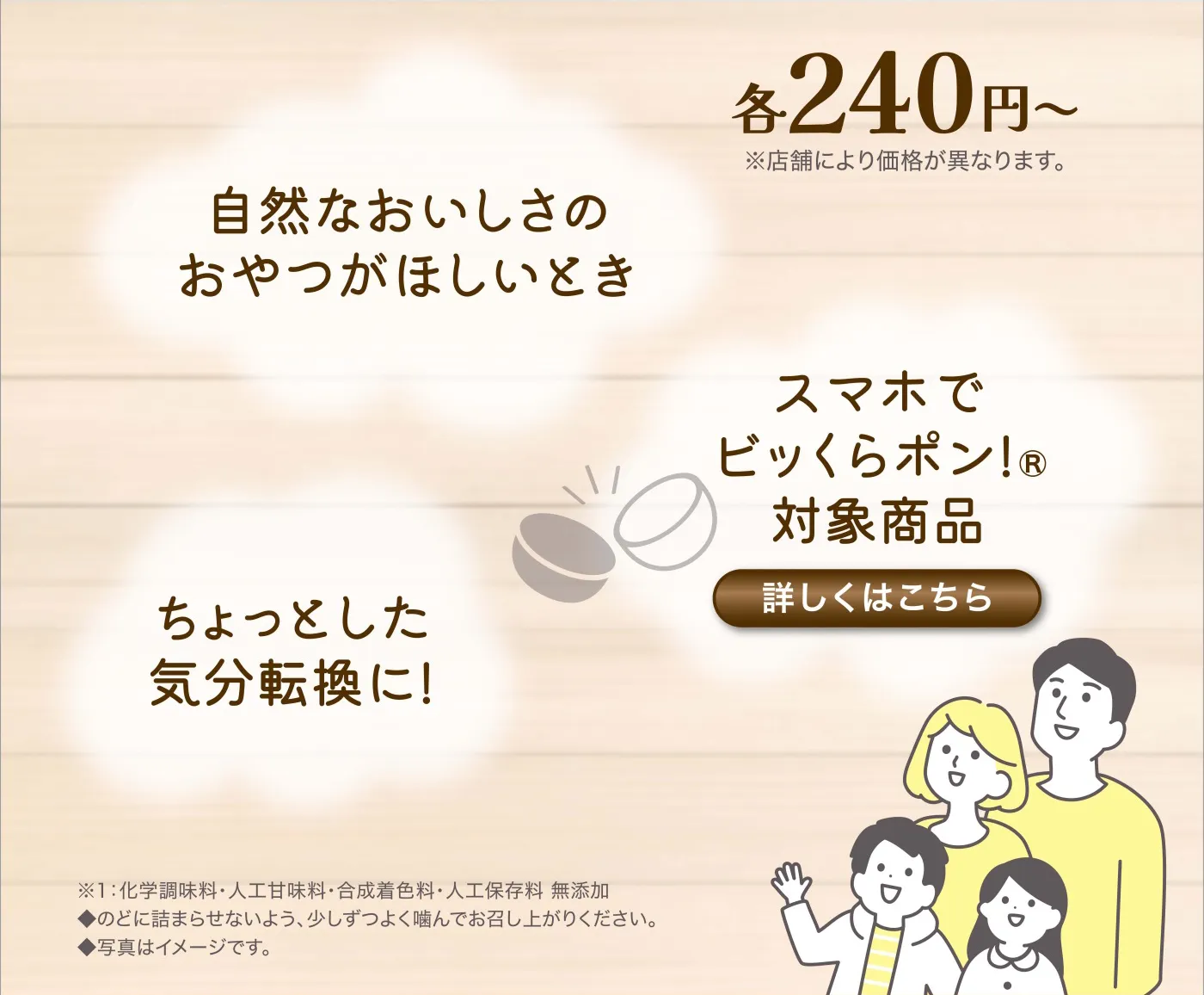 各240円〜（※店舗により価格が異なります。）自然なおいしさのおやつがほしいとき・スマホでビッくらポン！®対象商品・ちょっとした気分転換に！