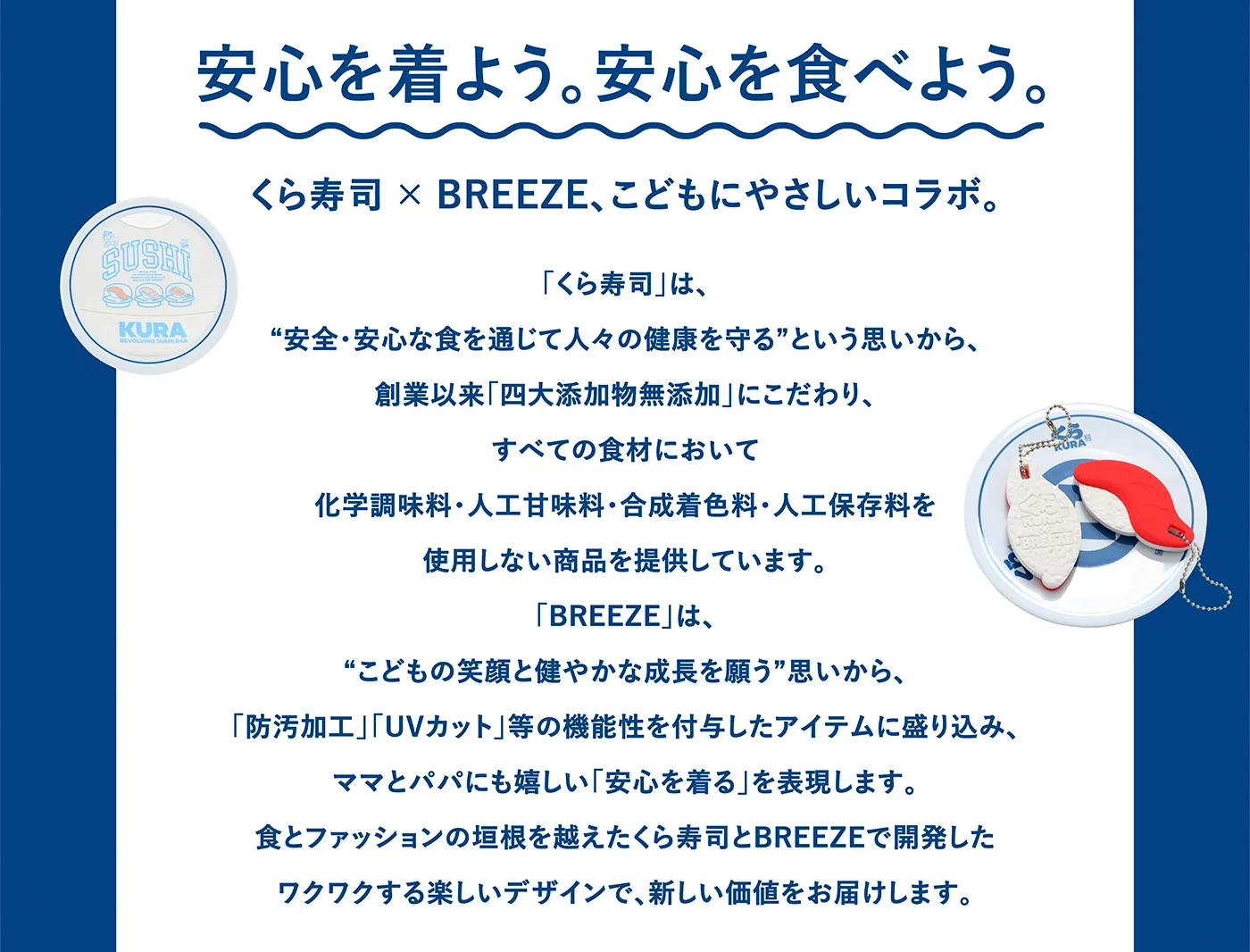 安心を着よう。安心を食べよう。くら寿司 ✕ BREEZE、こどもにやさしいコラボ。「くら寿司」は、“安全・安心な食を通じて人々の健康を守るという思いから、創業以来「四大添加物無添加」にこだわり、すべての食材において化学調味料・人工甘味料・合成着色料・人工保存料を使用しない商品を提供しています。「BREEZE」は、“こどもの笑顔と健やかな成長を願う”思いから、「防汚加工」「UVカット」等の機能性を付与したアイテムに盛り込み、ママとパパにも嬉しい「安心を着る」を表現します。食とファッションの垣根を越えたくら寿司とBREEZEで開発したワクワクする楽しいデザインで、新しい価値をお届けします。