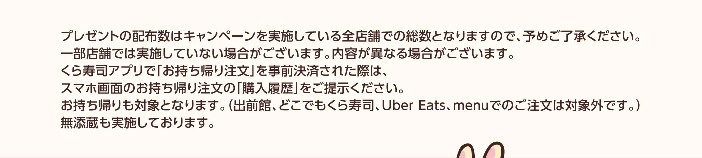 プレゼントの配布数はキャンペーンを実施している全店舗での総数となりますので、予めご了承ください。一部店舗では実施していない場合がございます。内容が異なる場合がございます。くら寿司アプリで「お持ち帰り注文」を事前決済された際は、スマホ画面のお持ち帰り注文の「購入履歴」をご提示ください。お持ち帰りも対象となります。（出前館、どこでもくら寿司、Uber Eats、menuでのご注文は対象外です。）無添蔵も実施しております。
