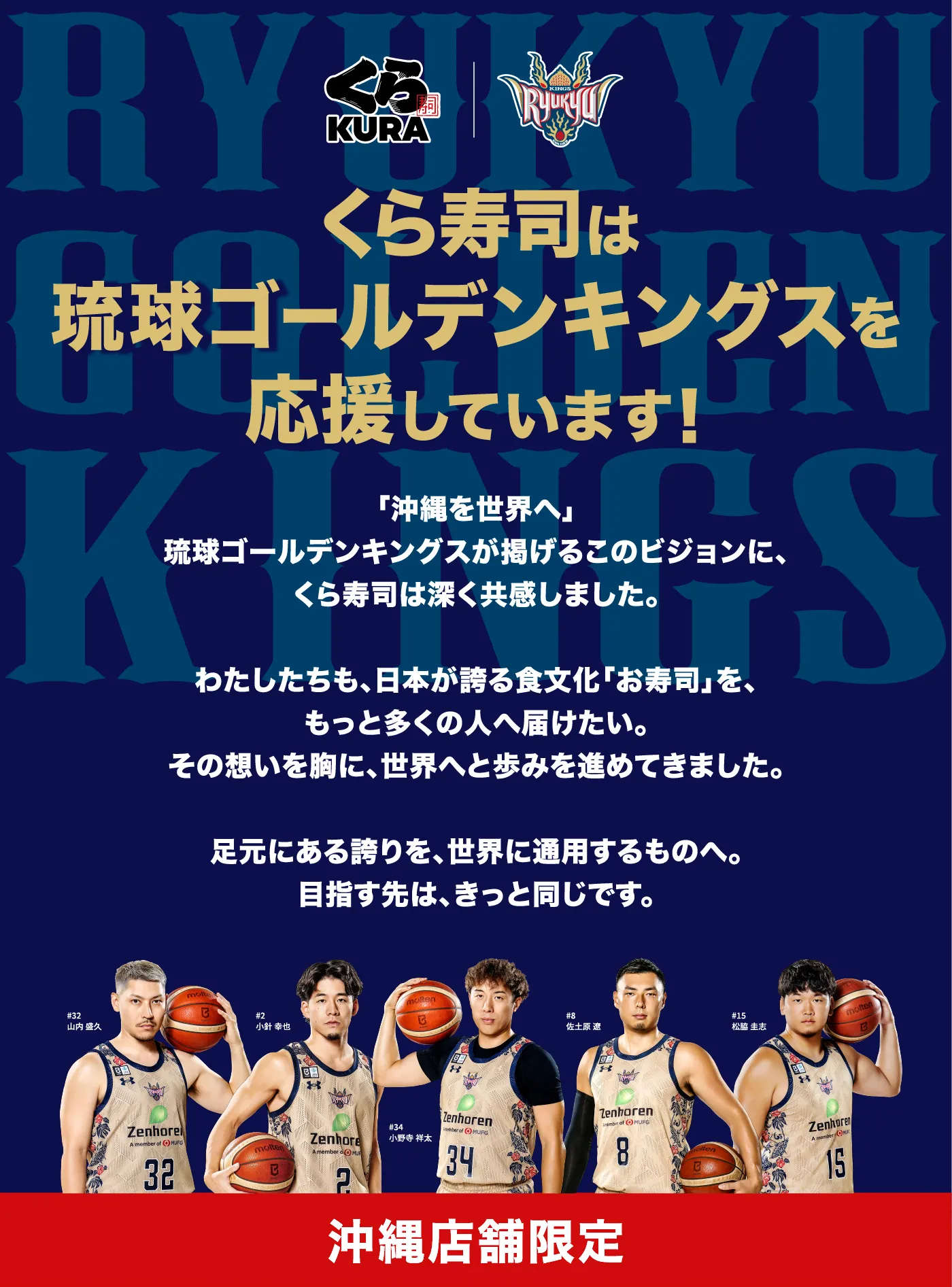 くら寿司は琉球ゴールデンキングスを応援しています！「沖縄を世界へ」球ゴールデンキングスが掲げるこのビジョンに、くら寿司は深く共感しました。わたしたちも、日本が誇る食文化「お寿司」を、もっと多くの人へ届けたい。その想いを胸に、世界へと歩みを進めてきました。足元にある誇りを、世界に通用するものへ。目指す先は、きっと同じです。［沖縄店舗限定］
