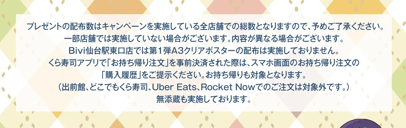 プレゼントの配布数はキャンペーンを実施している全店舗での総数となりますので、予めご了承ください。一部店舗では実施していない場合がございます。内容が異なる場合がございます。Bivi仙台駅東口店では第1弾A3クリアポスターの配布は実施しておりません。くら寿司アプリで「お持ち帰り注文」を事前決済された際は、スマホ画面のお持ち帰り注文の「購入履歴」をご提示ください。お持ち帰りも対象となります。（出前館、どこでもくら寿司、Uber Eats、Rocket Nowでのご注文は対象外です。）無添蔵も実施しております。
