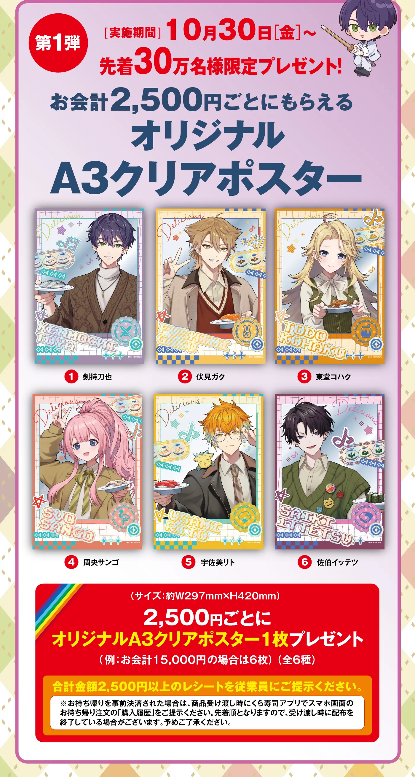 ［第1弾］実施期間：10月30日（金）〜先着30万名様限定プレゼント！お会計2,500円ごとにもらえるオリジナルA3クリアポスター（剣持刀也／伏見ガク／東堂コハク／周央サンゴ／宇佐美リト／佐伯イッテツ）／2,500円ごとにオリジナルA3クリアポスター1枚プレゼント