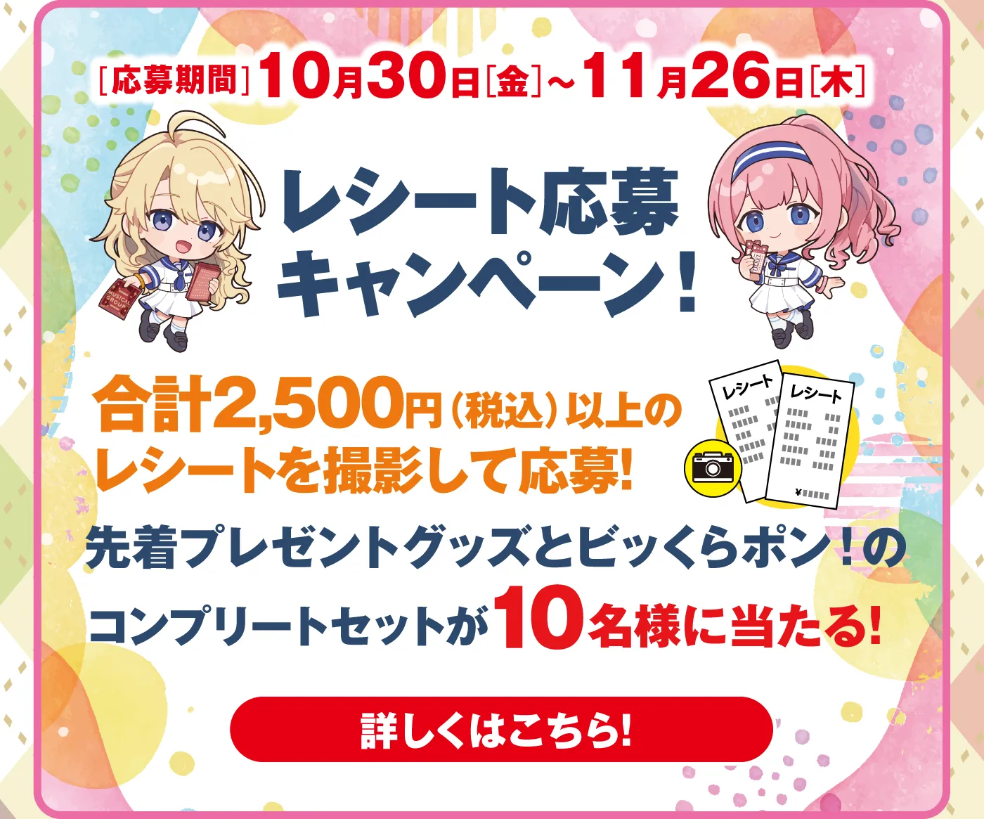 応募期間：10月30日（金）～11月26日（木）「レシート応募キャンペーン！」合計2,500円（税込）以上のレシートを撮影して応募！先着プレゼントグッズとビッくらポン！のコンプリートセットが10名様に当たる！［詳しくはこちら！］
