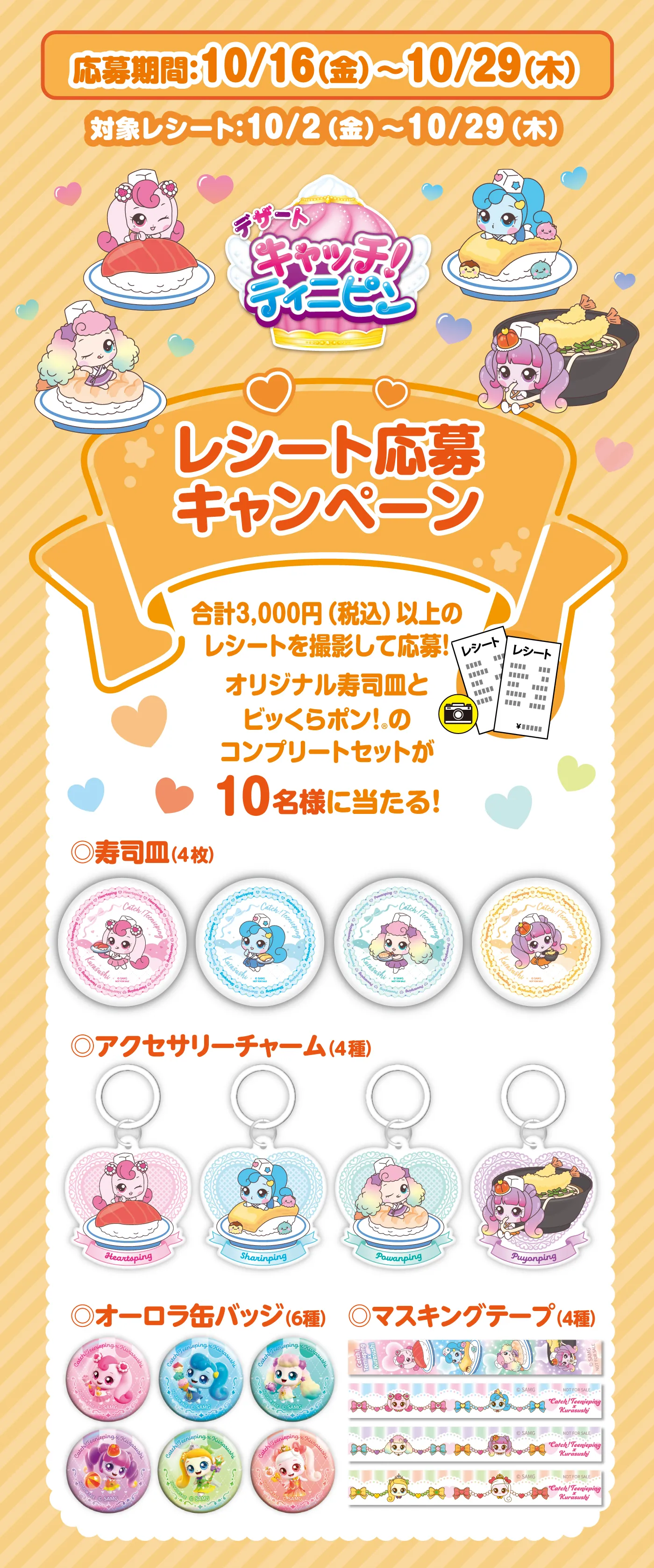 応募期間：10/16（金）～10/29（木）対象レシート：10/2（金）～10/29（木）「デザートキャッチ！ティニピン レシート応募キャンペーン」合計3,000円（税込）以上のレシートを撮影して応募！オリジナル寿司皿とビッくらポン！®のコンプリートセットが10名様に当たる！寿司目（4枚）／アクセサリーチャーム（4種）／オーロラ缶バッジ（6種）／マスキングテープ（4種）