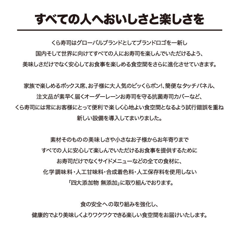 すべての人へおいしさと楽しさを くら寿司はグローバルブランドとしてブランドロゴを一新し国内そして世界に向けてすべての人にお寿司を楽しんでいただけるよう、美味しさだけでなく安心してお食事を楽しめる食空間をさらに進化させていきます。家族で楽しめるボックス席、お子様に大人気のビッくらポン簡便なタッチパネル、注文品が素早く届くオーダーレーンお寿司を守る鮮度くんなど、くら寿司には常にお客様にとって便利で楽しく心地よい食空間となるよう試行錯誤を重ね新しい設備を導入してまいりました。素材そのものの美味しさや小さなお子様からお年寄りまですべての人に安心して楽しんでいただけるお食事を提供するためにお寿司だけでなくサイドメニューなどの全ての食材に、化学調味料・人工甘味料・合成着色料・人工保存料を使用しない「四大添加物 無添加」に取り組んでおります。食の安全への取り組みを強化し、健康的でより美味しくよりワクワクできる楽しい食空間をお届けいたします。