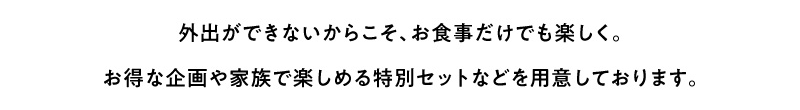 外出できないからこそ、お食事だけでも楽しく。お得な企画や家族で楽しめる特別セットなどをご用意しております。