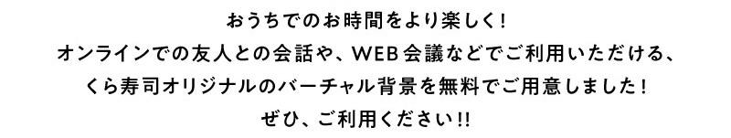 おうちでのお時間をより楽しく!オンラインでの友人との会話や、WEB会議などでご利用いただける、くら寿司オリジナルのバーチャル背景を無料でご用意しました!ぜひ、ご利用ください!