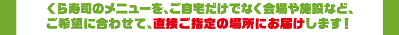 くら寿司のメニューを、ご自宅だけでなく会場や施設など、ご希望に合わせて、直接ご指定の場所にお届けします！