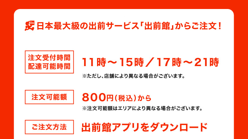 日本最大級の出前サービス「出前館」からご注文!
注文受付時間 11時~21時
配達可能時間 11時j~15時/17時~21時 ただし店舗により異なる場合がございます。
注文可能額 800円(税込)から 注文可能額はエリアにより異なる場合がございます。
ご注文方法 出前館アプリをダウンロード