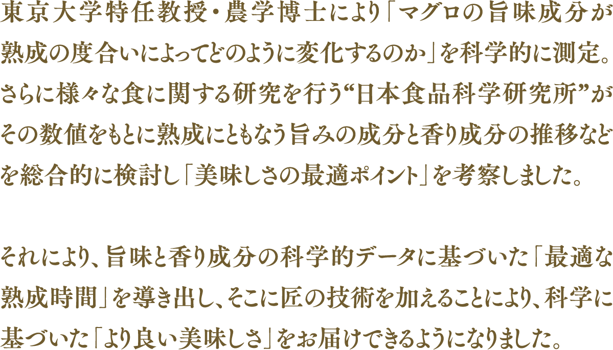 東京大学特任教授・農学博士により「マグロの旨味成分が熟成の度合いによってどのように変化するのか」を科学的に測定。さらに様々な食に関する研究を行う“日本食品科学研究所”がその数値をもとに熟成にともなう旨みの成分と香り成分の推移などを総合的に検討し「美味しさの最適ポイント」を考察しました。それにより、旨味と香り成分の科学的データに基づいた「最適な熟成時間」を導き出し、そこに匠の技術を加えることにより、科学に基づいた「より良い美味しさ」をお届けできるようになりました。