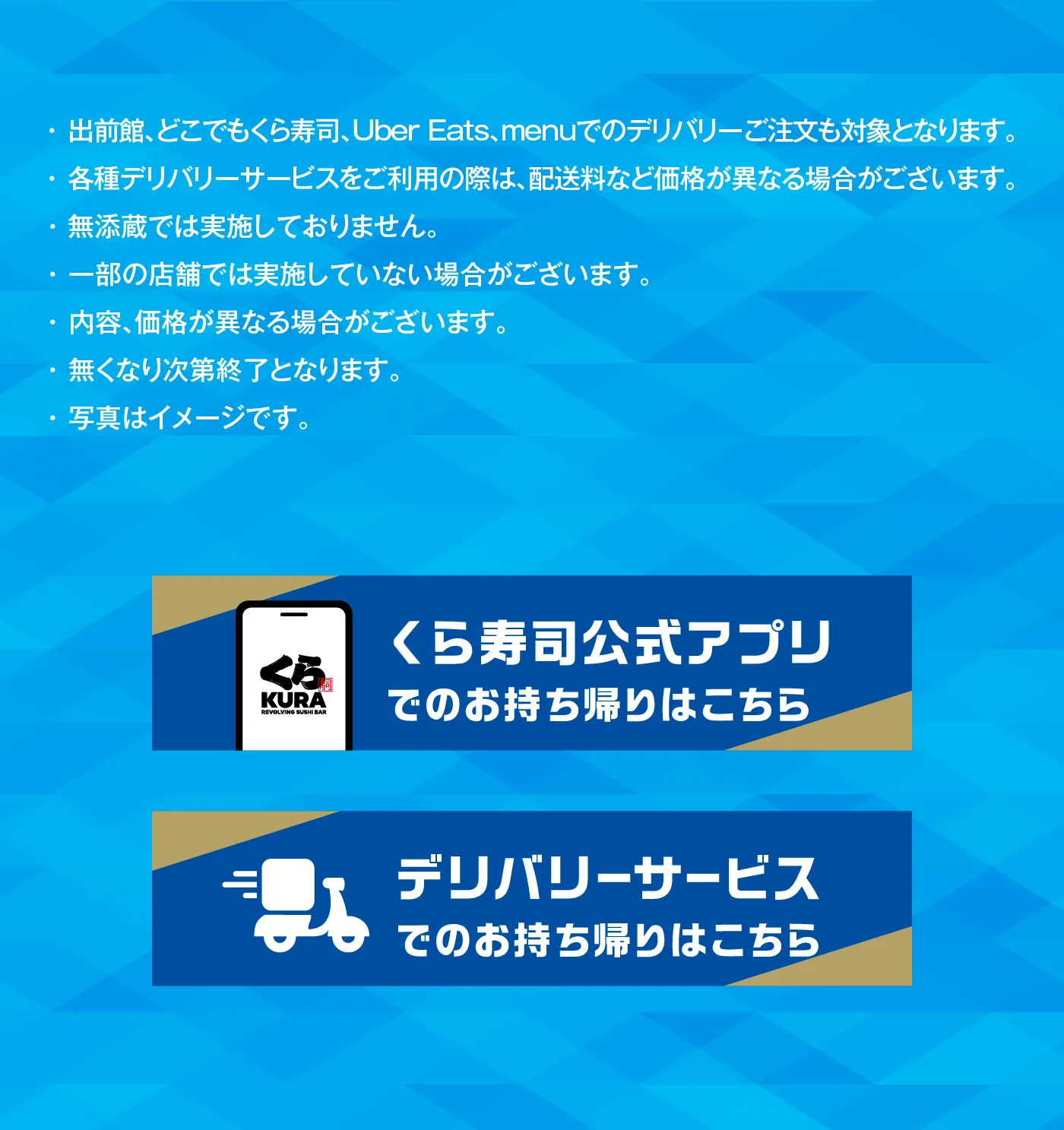 出前館、どこでもくら寿司、Uber Eats、menuでのデリバリーご注文も対象となります。・各種デリバリーサービスをご利用の際は、配送料など価格が異なる場合がございます。・無添蔵では実施しておりません。・一部の店舗では実施していない場合がございます。・内容、価格が異なる場合がございます。・無くなり次第終了となります。・写真はイメージです。