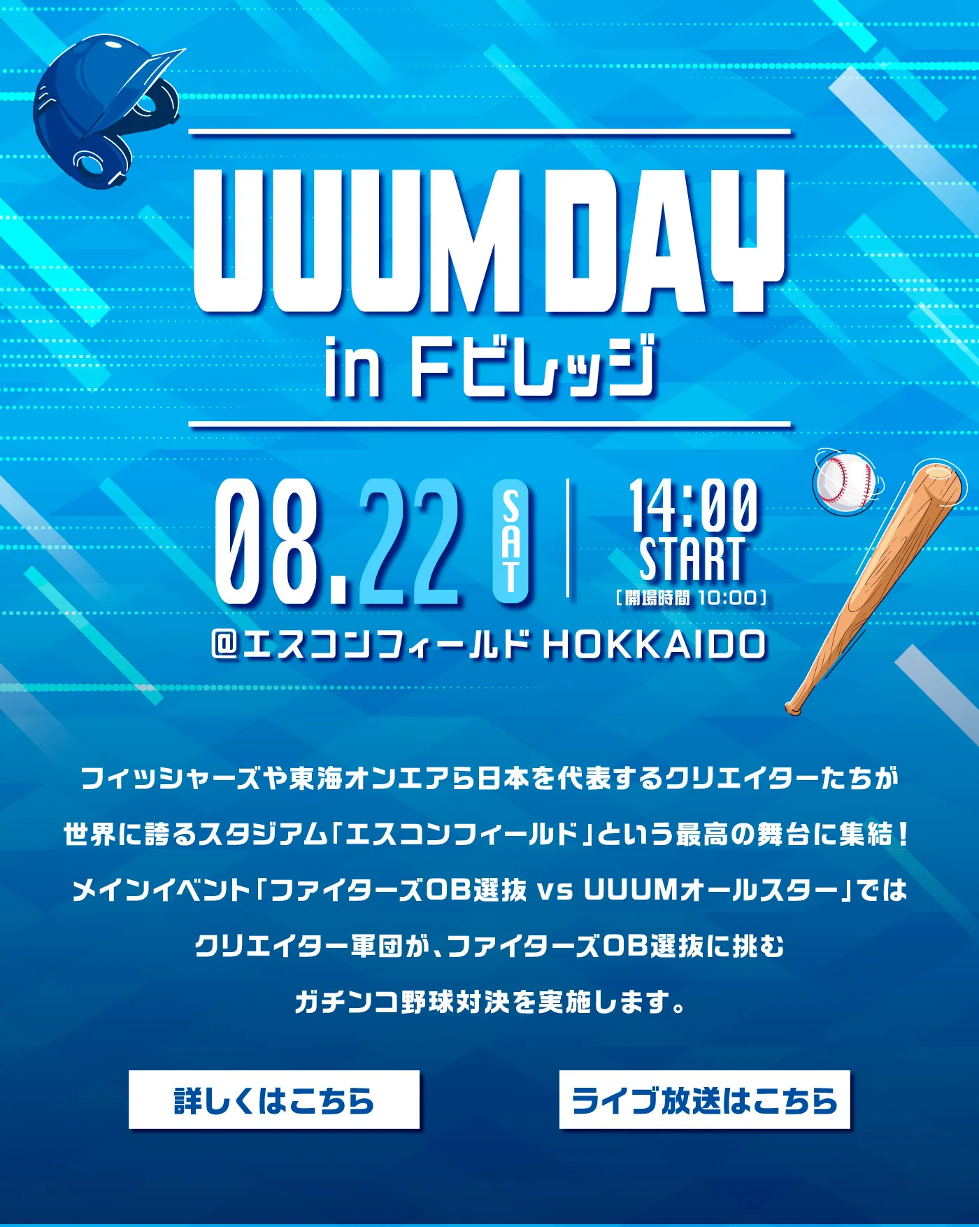「UUUM DAY in Fビレッジ」［08.22 SAT 14:00 START @エスコンフィールド HOKKAIDO］フィッシャーズや東海オンエアら日本を代表するクリエイターたちが世界に誇るスタジアム「エスコンフィールド」という最高の舞台に集結！メインイベント「ファイターズ0B選抜 VS UUUMオールスター」ではクリエイター軍団が、ファイターズ0B選抜に挑むガチンコ野球対決を実施します。